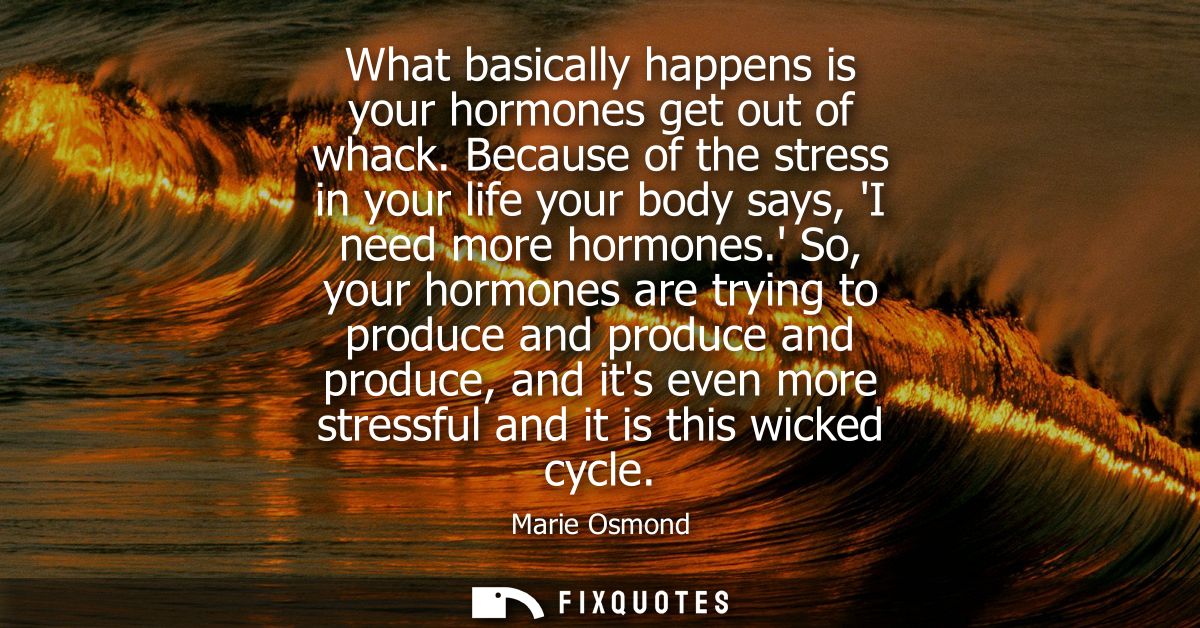 What basically happens is your hormones get out of whack. Because of the stress in your life your body says, I need more