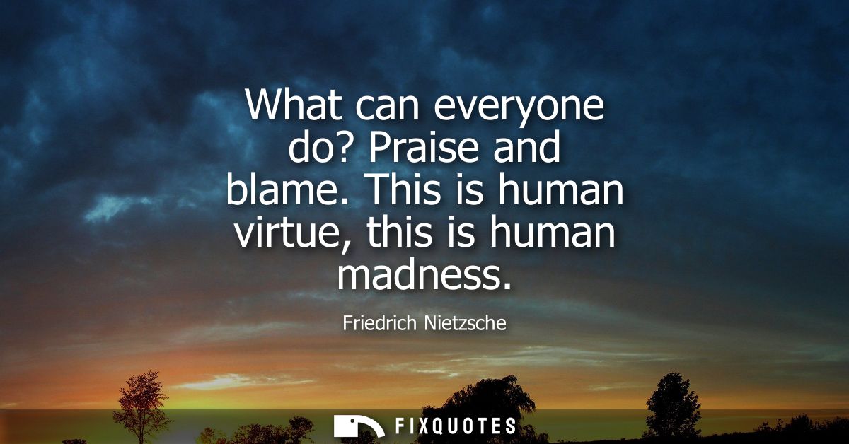 What can everyone do? Praise and blame. This is human virtue, this is human madness