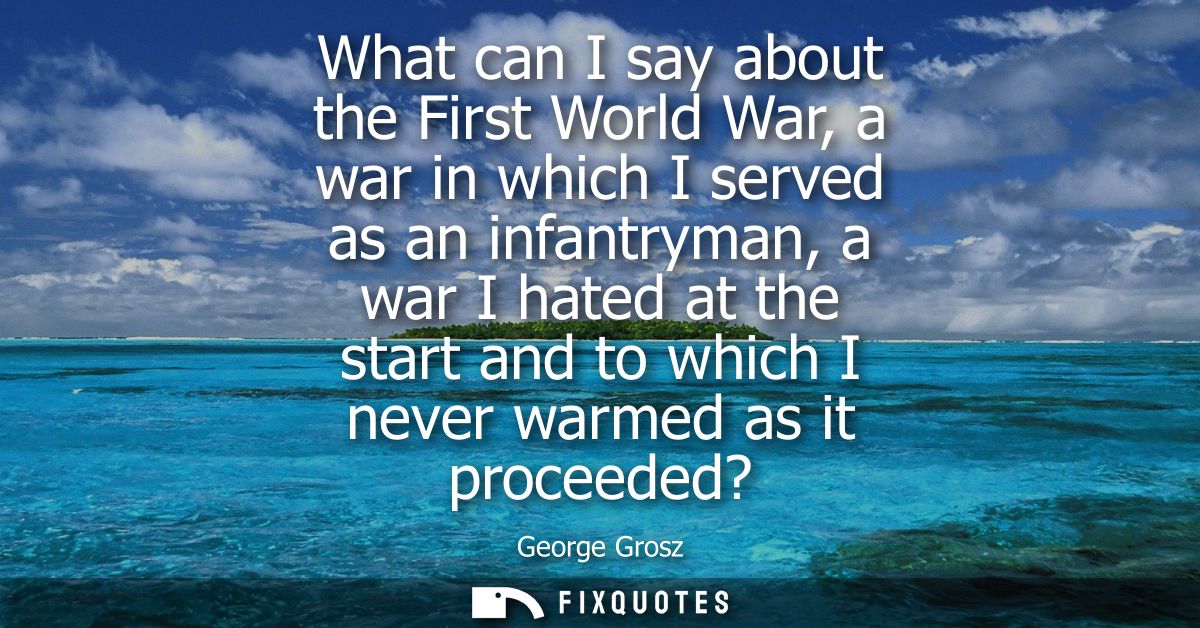What can I say about the First World War, a war in which I served as an infantryman, a war I hated at the start and to w