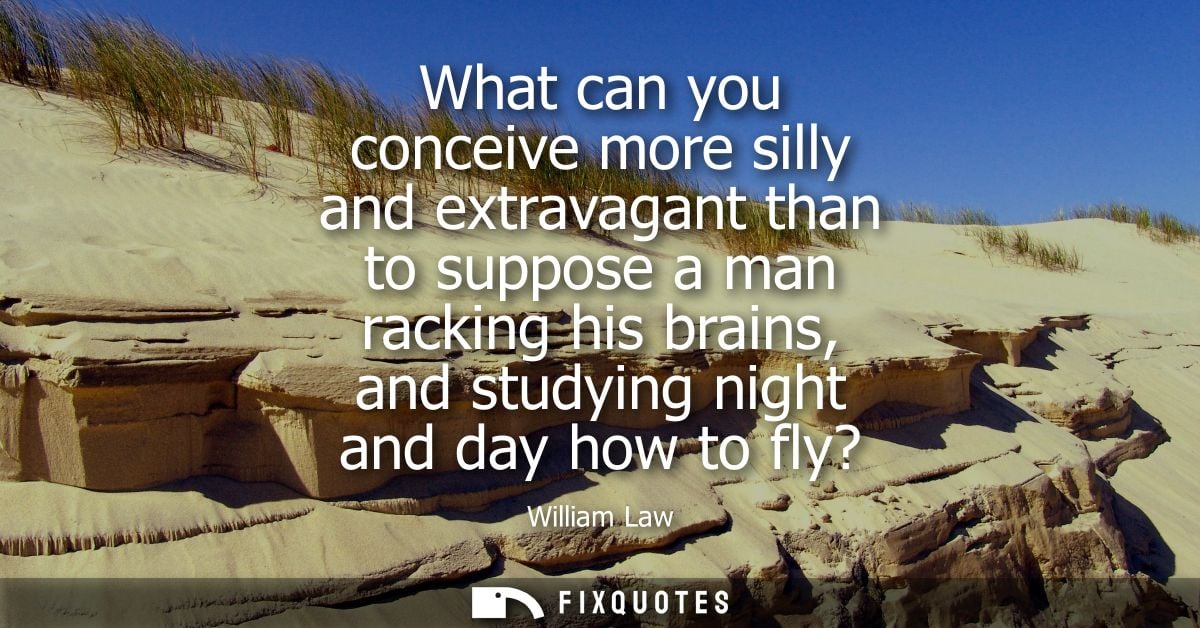 What can you conceive more silly and extravagant than to suppose a man racking his brains, and studying night and day ho