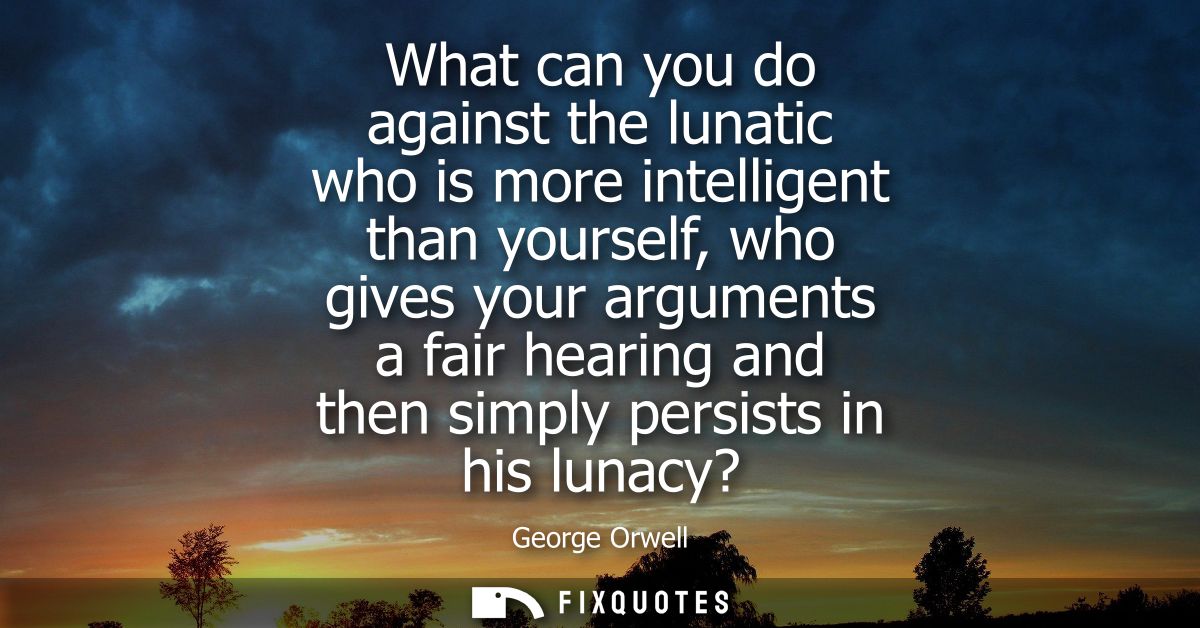 What can you do against the lunatic who is more intelligent than yourself, who gives your arguments a fair hearing and t