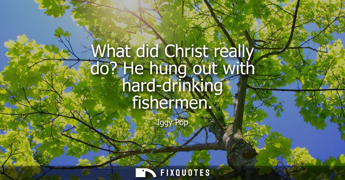 What did Christ really do? He hung out with hard-drinking fishermen