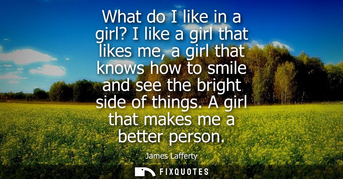 What do I like in a girl? I like a girl that likes me, a girl that knows how to smile and see the bright side of things.