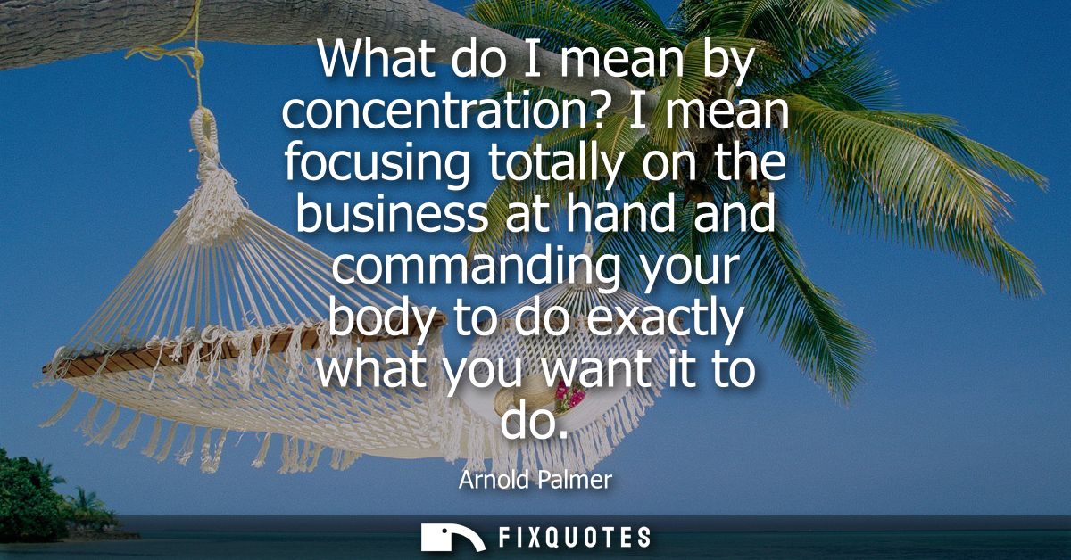 What do I mean by concentration? I mean focusing totally on the business at hand and commanding your body to do exactly 