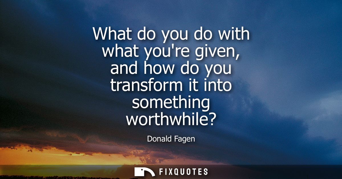 What do you do with what youre given, and how do you transform it into something worthwhile?