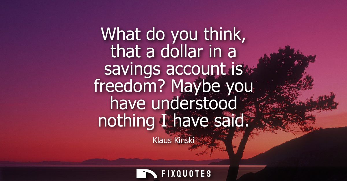 What do you think, that a dollar in a savings account is freedom? Maybe you have understood nothing I have said