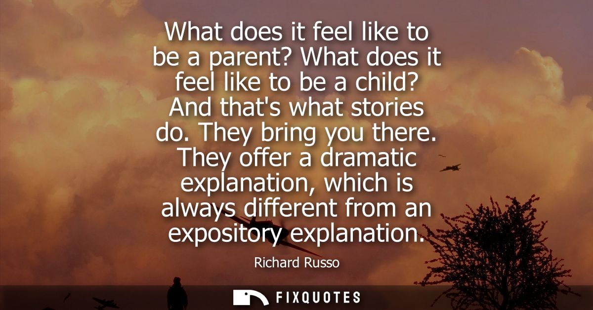 What does it feel like to be a parent? What does it feel like to be a child? And thats what stories do. They bring you t