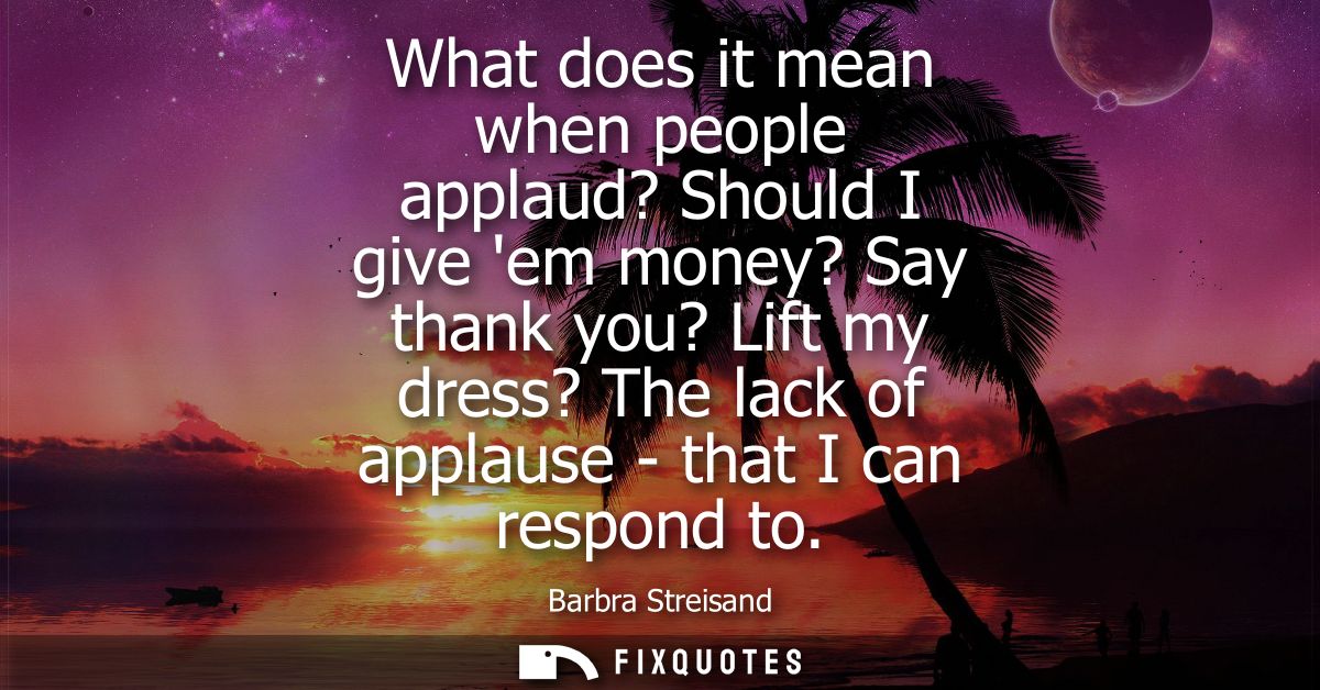 What does it mean when people applaud? Should I give em money? Say thank you? Lift my dress? The lack of applause - that