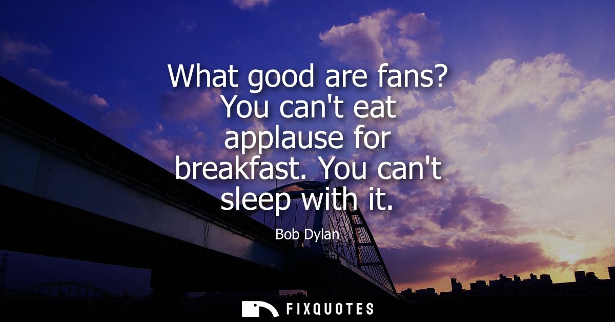 What good are fans? You cant eat applause for breakfast. You cant sleep with it