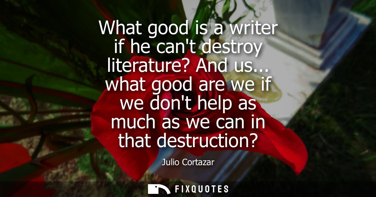 What good is a writer if he cant destroy literature? And us... what good are we if we dont help as much as we can in tha
