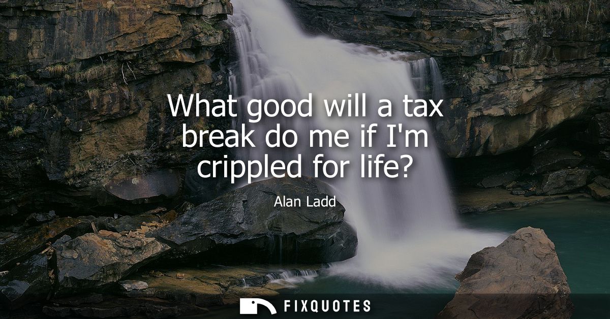 What good will a tax break do me if Im crippled for life?