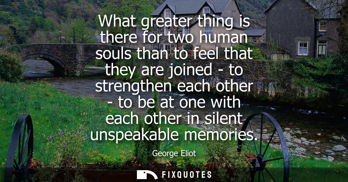 What greater thing is there for two human souls than to feel that they are joined - to strengthen each other - to be at 