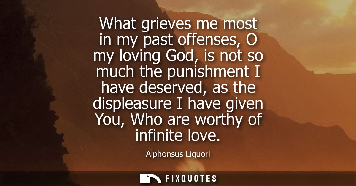 What grieves me most in my past offenses, O my loving God, is not so much the punishment I have deserved, as the displea