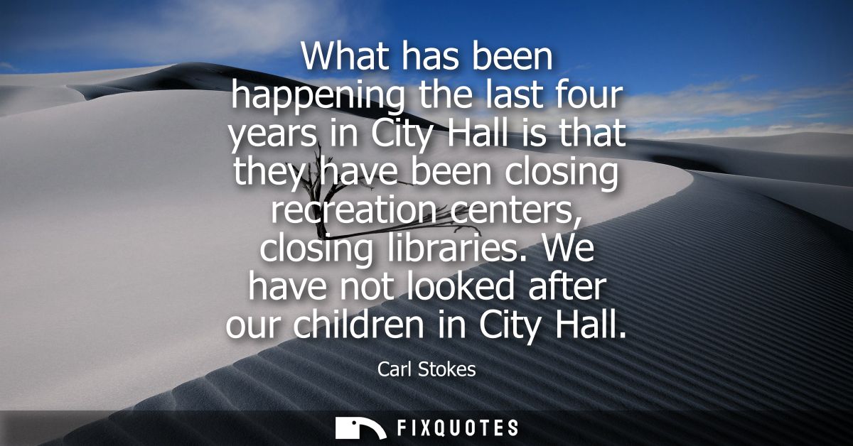 What has been happening the last four years in City Hall is that they have been closing recreation centers, closing libr