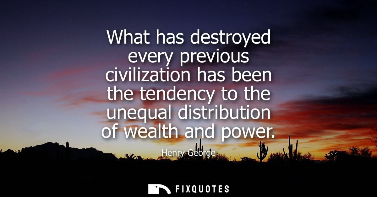 What has destroyed every previous civilization has been the tendency to the unequal distribution of wealth and power