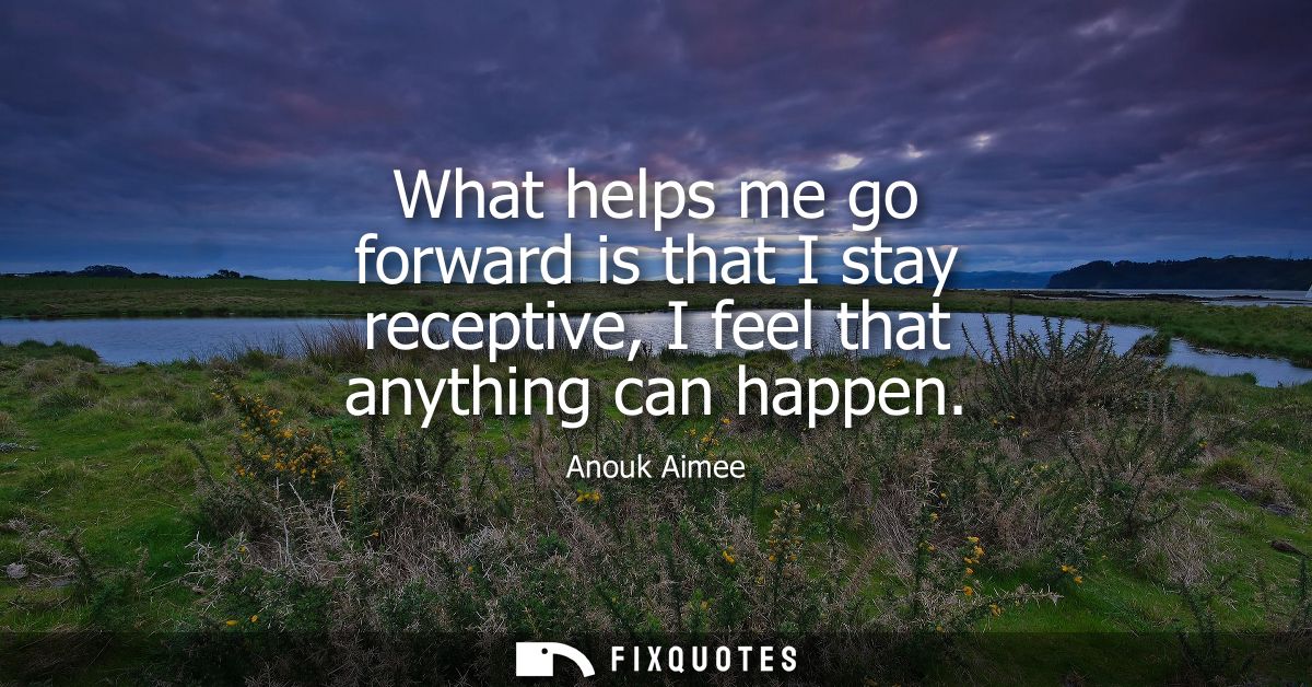 What helps me go forward is that I stay receptive, I feel that anything can happen