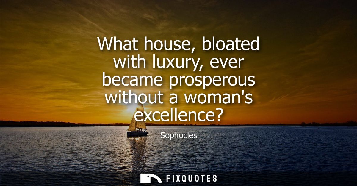 What house, bloated with luxury, ever became prosperous without a womans excellence?