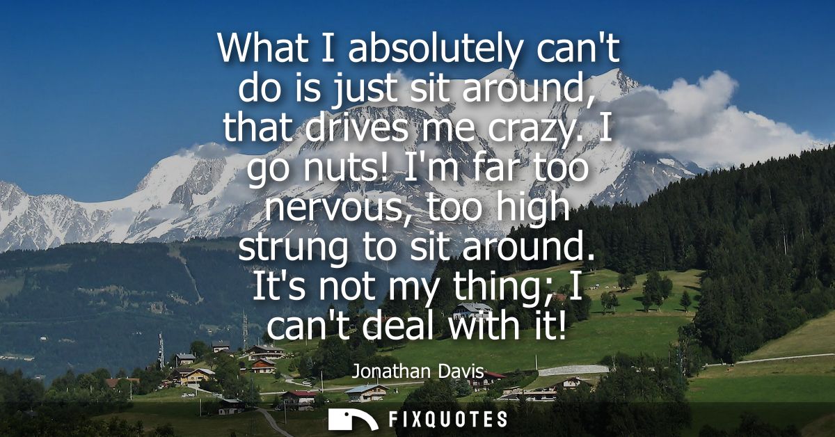 What I absolutely cant do is just sit around, that drives me crazy. I go nuts! Im far too nervous, too high strung to si