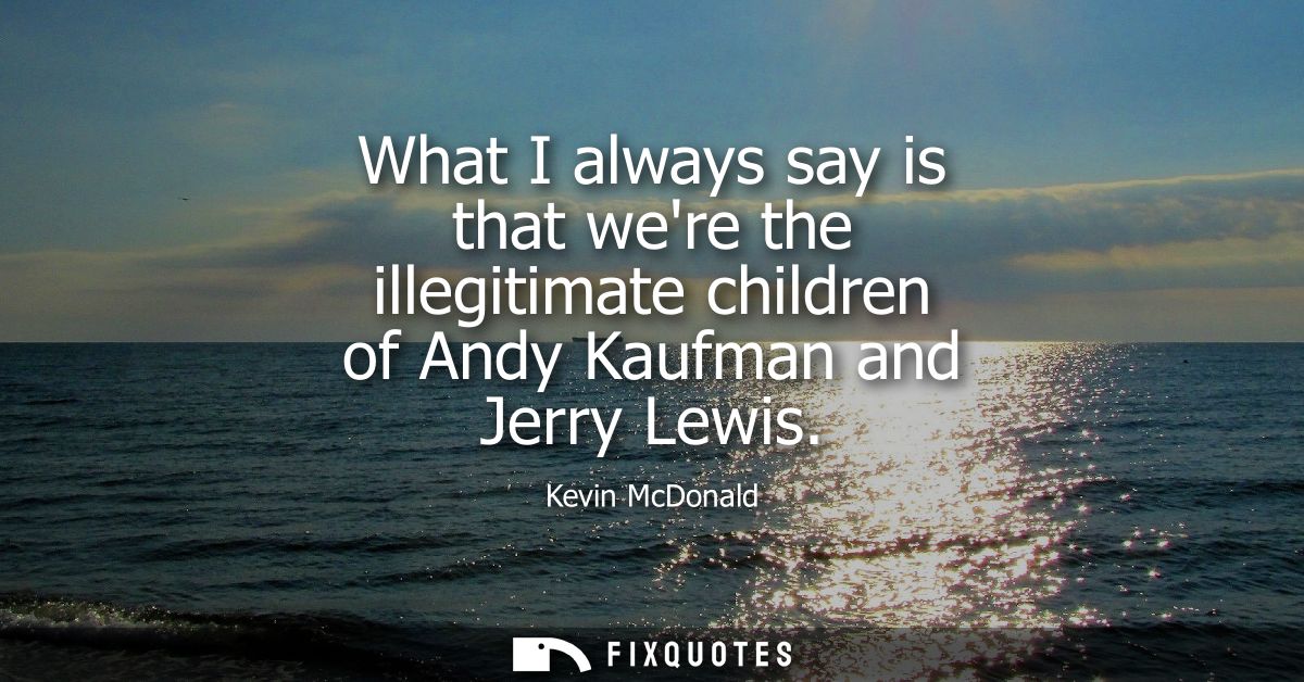 What I always say is that were the illegitimate children of Andy Kaufman and Jerry Lewis