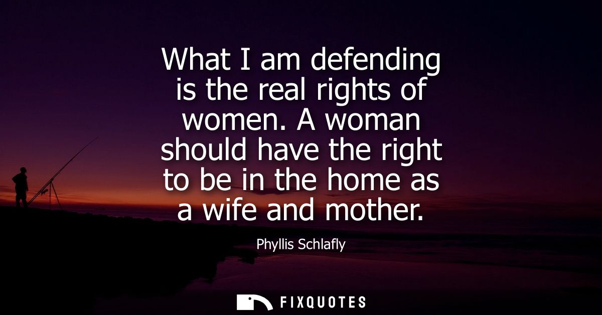 What I am defending is the real rights of women. A woman should have the right to be in the home as a wife and mother - 