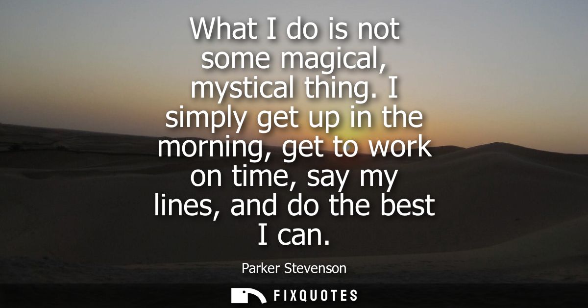 What I do is not some magical, mystical thing. I simply get up in the morning, get to work on time, say my lines, and do