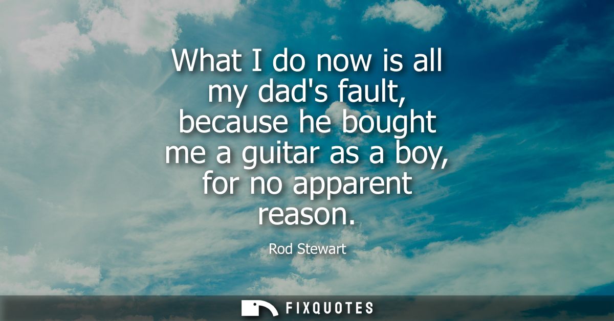 What I do now is all my dads fault, because he bought me a guitar as a boy, for no apparent reason