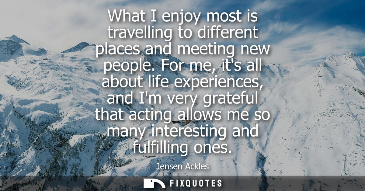 What I enjoy most is travelling to different places and meeting new people. For me, its all about life experiences, and 