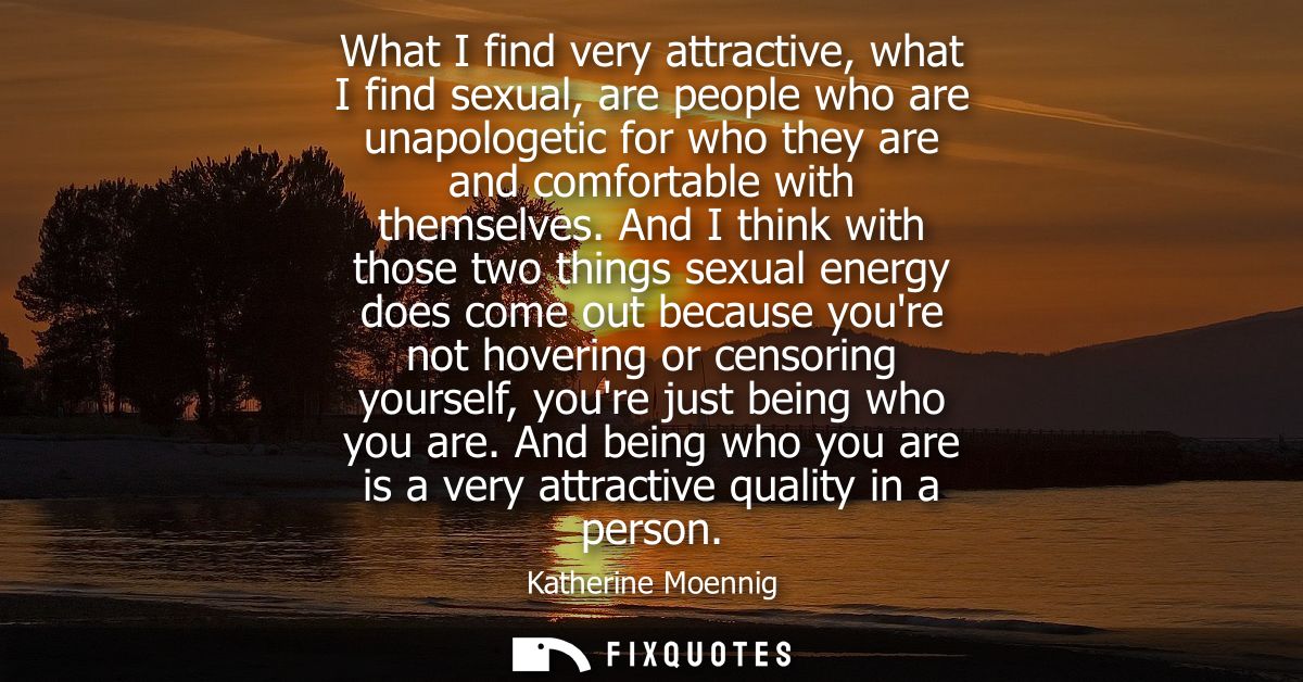 What I find very attractive, what I find sexual, are people who are unapologetic for who they are and comfortable with t