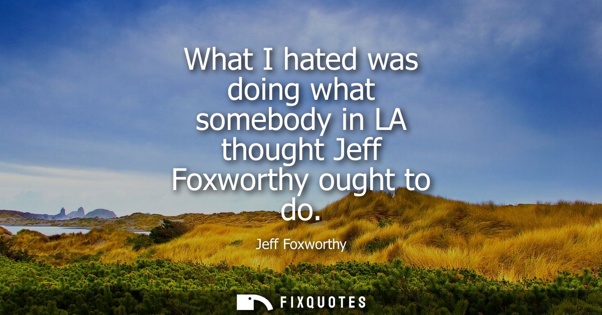 What I hated was doing what somebody in LA thought Jeff Foxworthy ought to do
