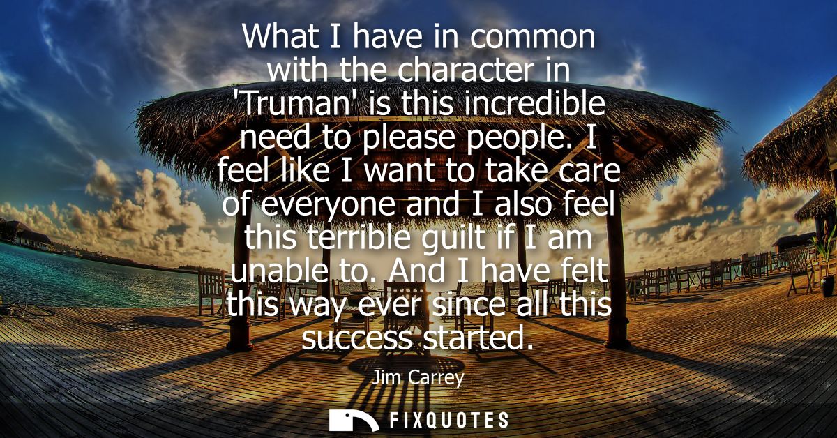 What I have in common with the character in Truman is this incredible need to please people. I feel like I want to take 