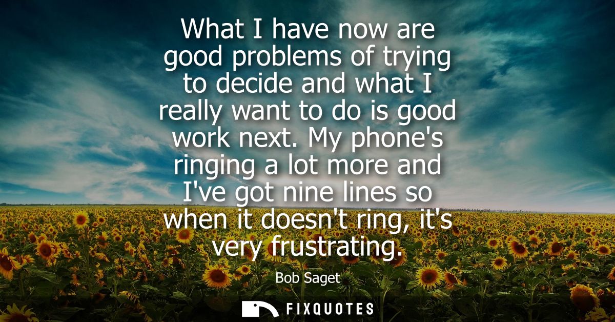 What I have now are good problems of trying to decide and what I really want to do is good work next.