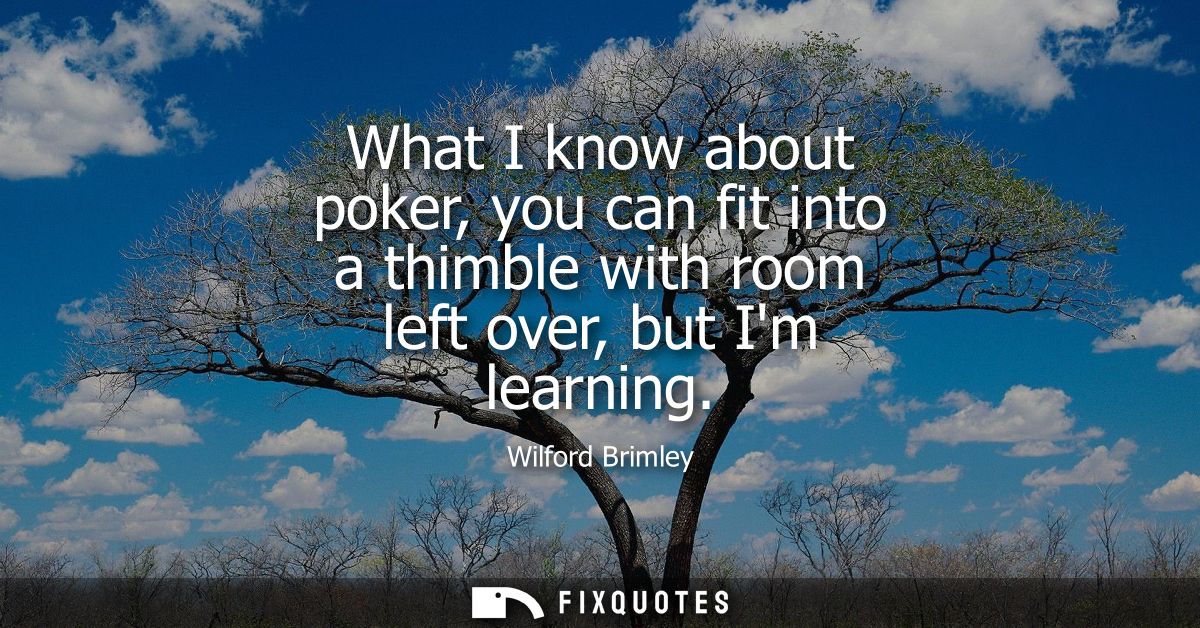 What I know about poker, you can fit into a thimble with room left over, but Im learning