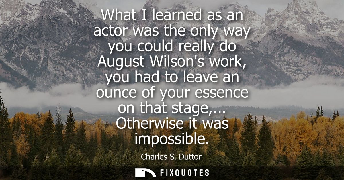 What I learned as an actor was the only way you could really do August Wilsons work, you had to leave an ounce of your e