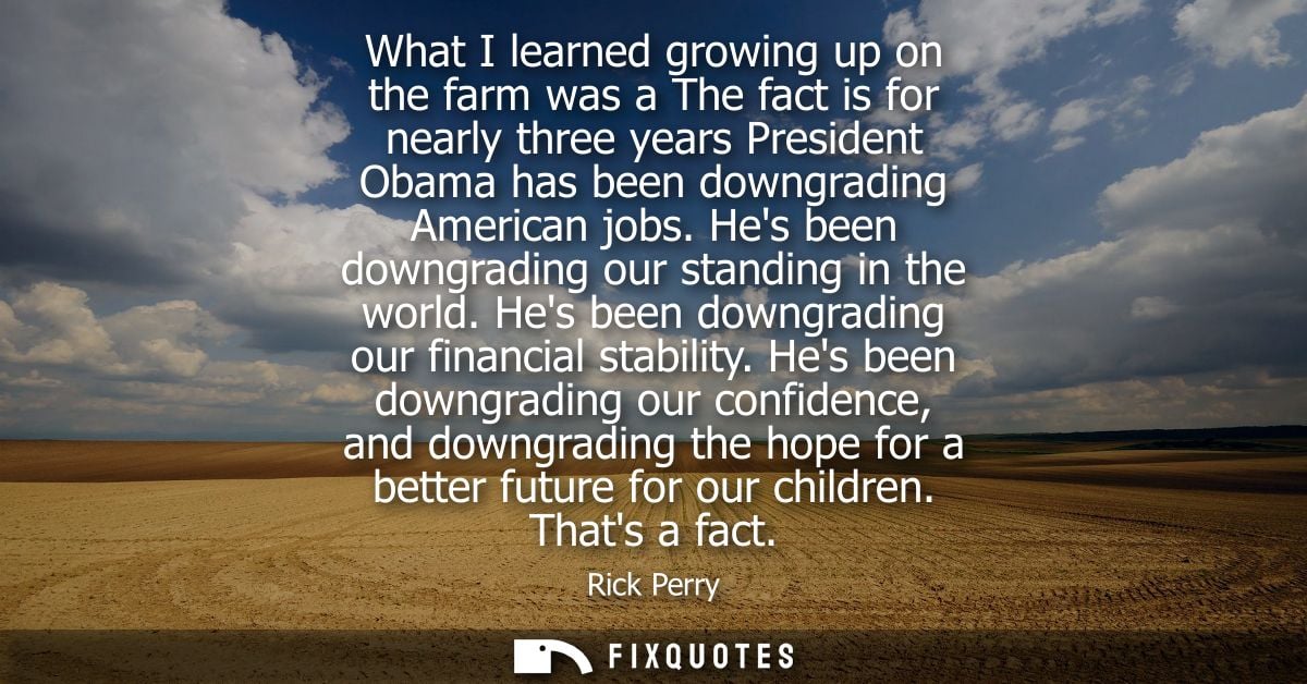 What I learned growing up on the farm was a The fact is for nearly three years President Obama has been downgrading Amer