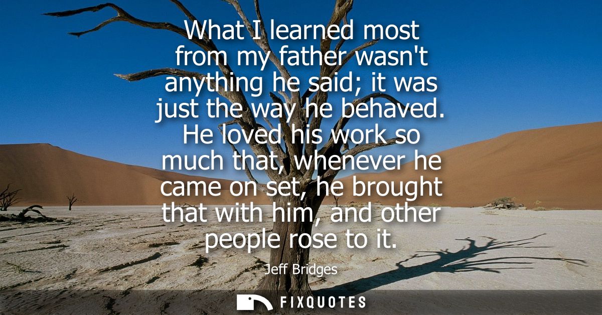 What I learned most from my father wasnt anything he said it was just the way he behaved. He loved his work so much that