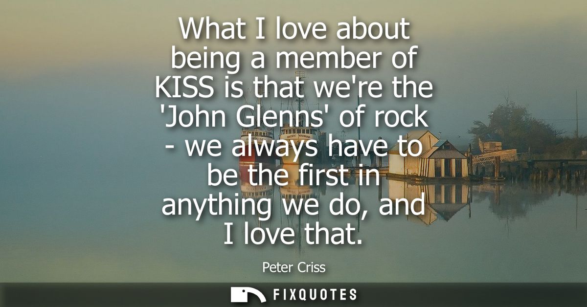 What I love about being a member of KISS is that were the John Glenns of rock - we always have to be the first in anythi