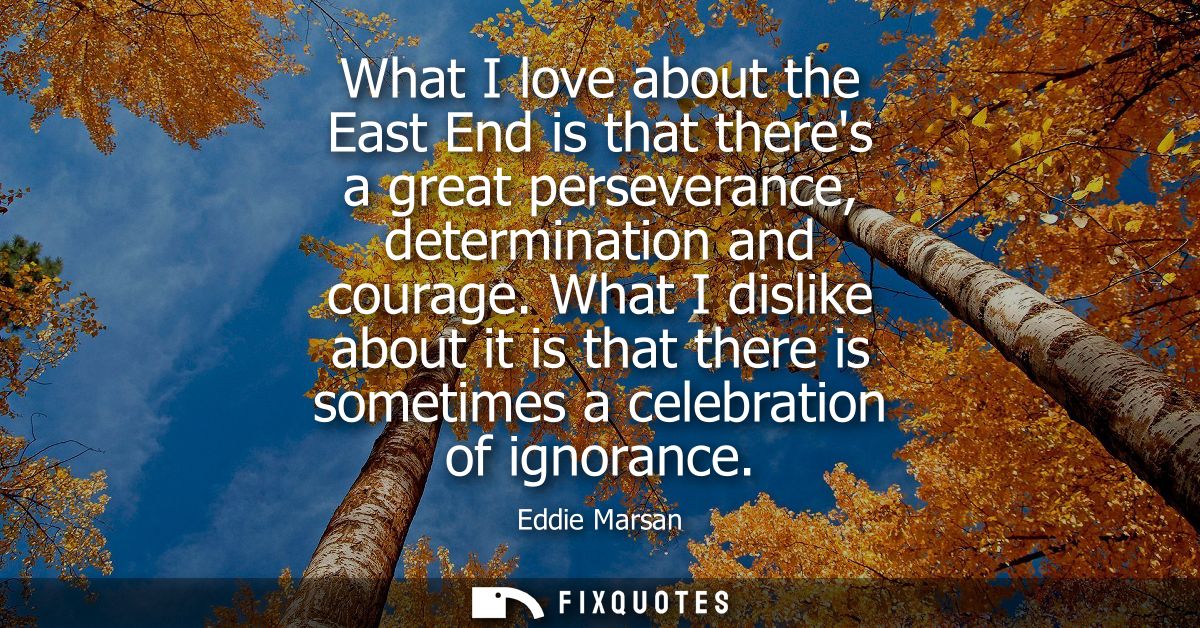 What I love about the East End is that theres a great perseverance, determination and courage. What I dislike about it i