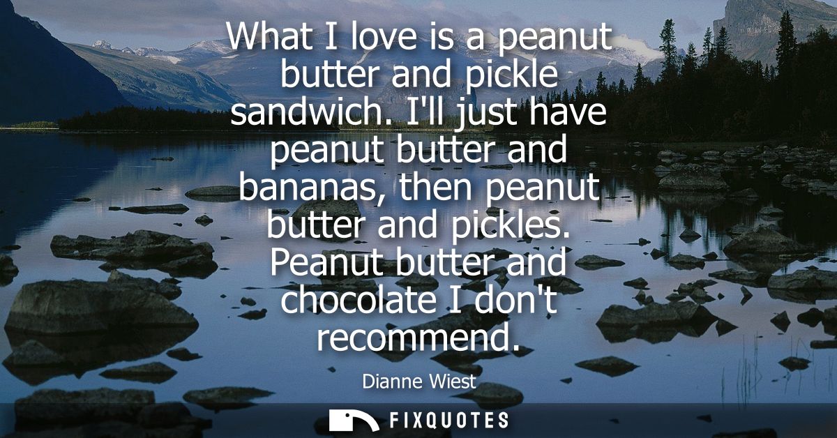 What I love is a peanut butter and pickle sandwich. Ill just have peanut butter and bananas, then peanut butter and pick
