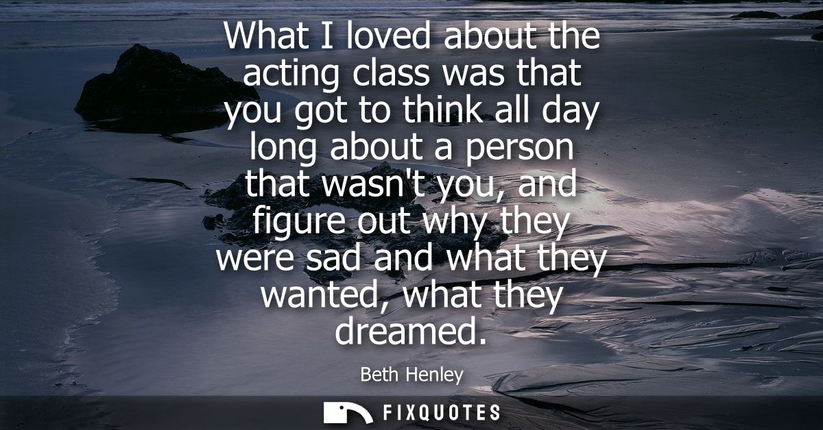 What I loved about the acting class was that you got to think all day long about a person that wasnt you, and figure out