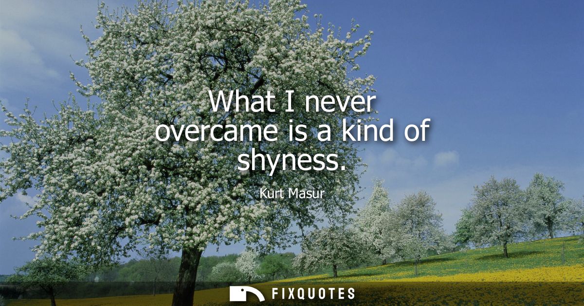 What I never overcame is a kind of shyness