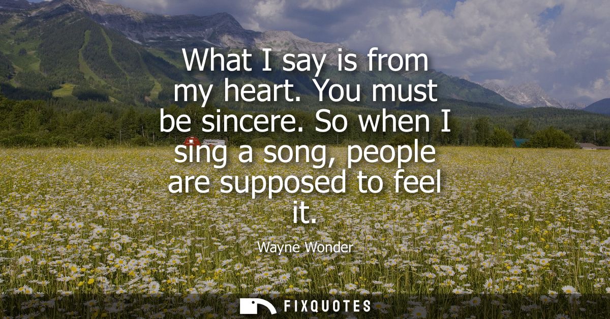What I say is from my heart. You must be sincere. So when I sing a song, people are supposed to feel it
