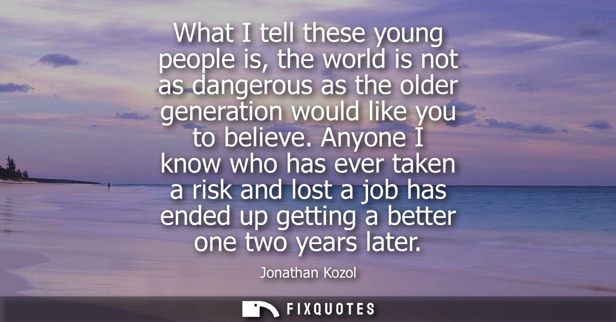 What I tell these young people is, the world is not as dangerous as the older generation would like you to believe.