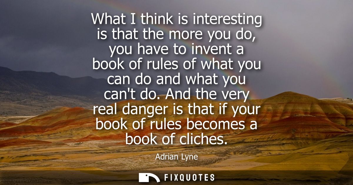 What I think is interesting is that the more you do, you have to invent a book of rules of what you can do and what you 