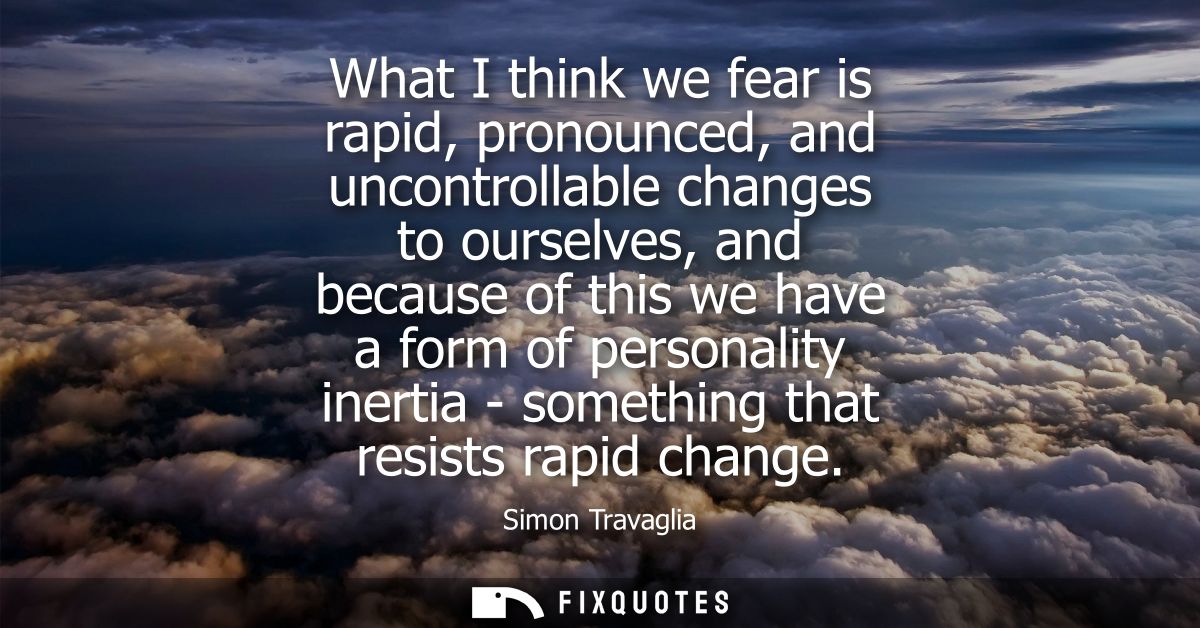 What I think we fear is rapid, pronounced, and uncontrollable changes to ourselves, and because of this we have a form o