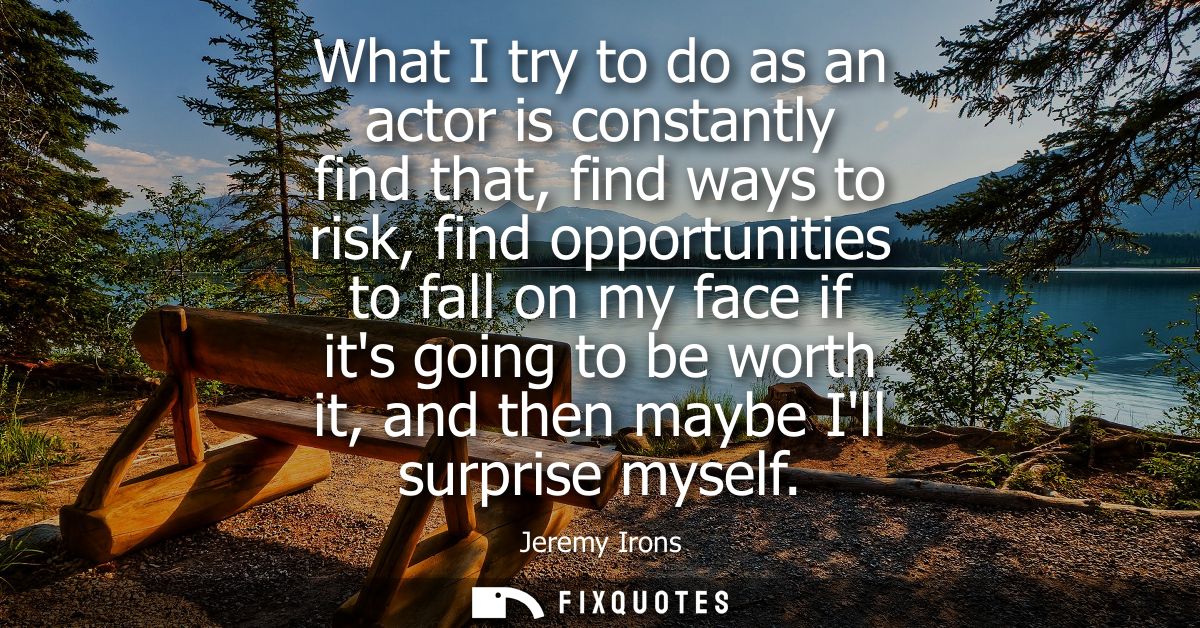 What I try to do as an actor is constantly find that, find ways to risk, find opportunities to fall on my face if its go