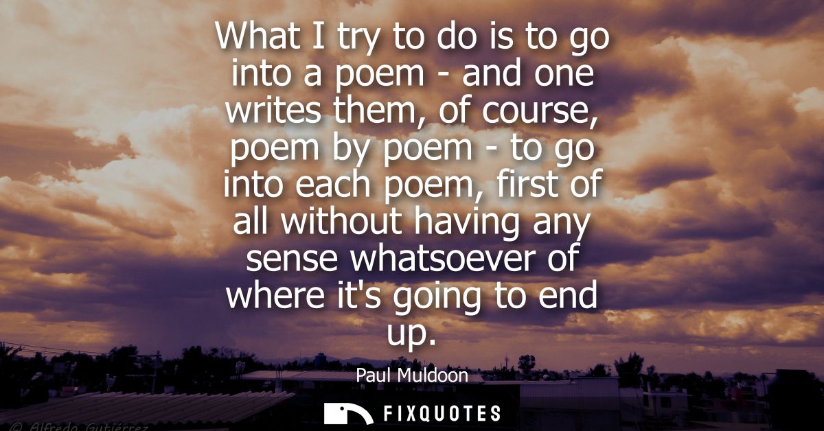 What I try to do is to go into a poem - and one writes them, of course, poem by poem - to go into each poem, first of al