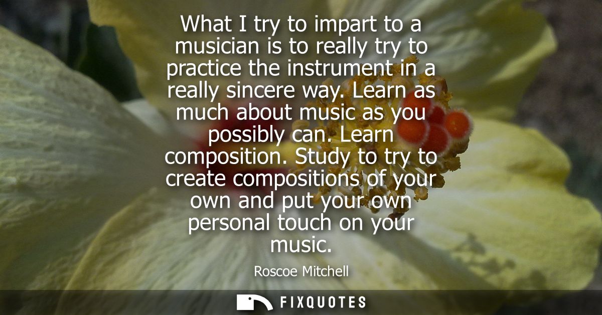 What I try to impart to a musician is to really try to practice the instrument in a really sincere way. Learn as much ab