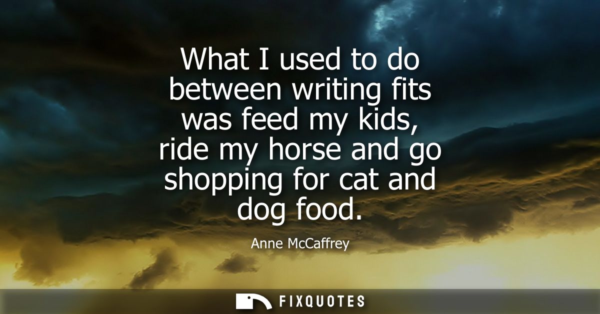What I used to do between writing fits was feed my kids, ride my horse and go shopping for cat and dog food