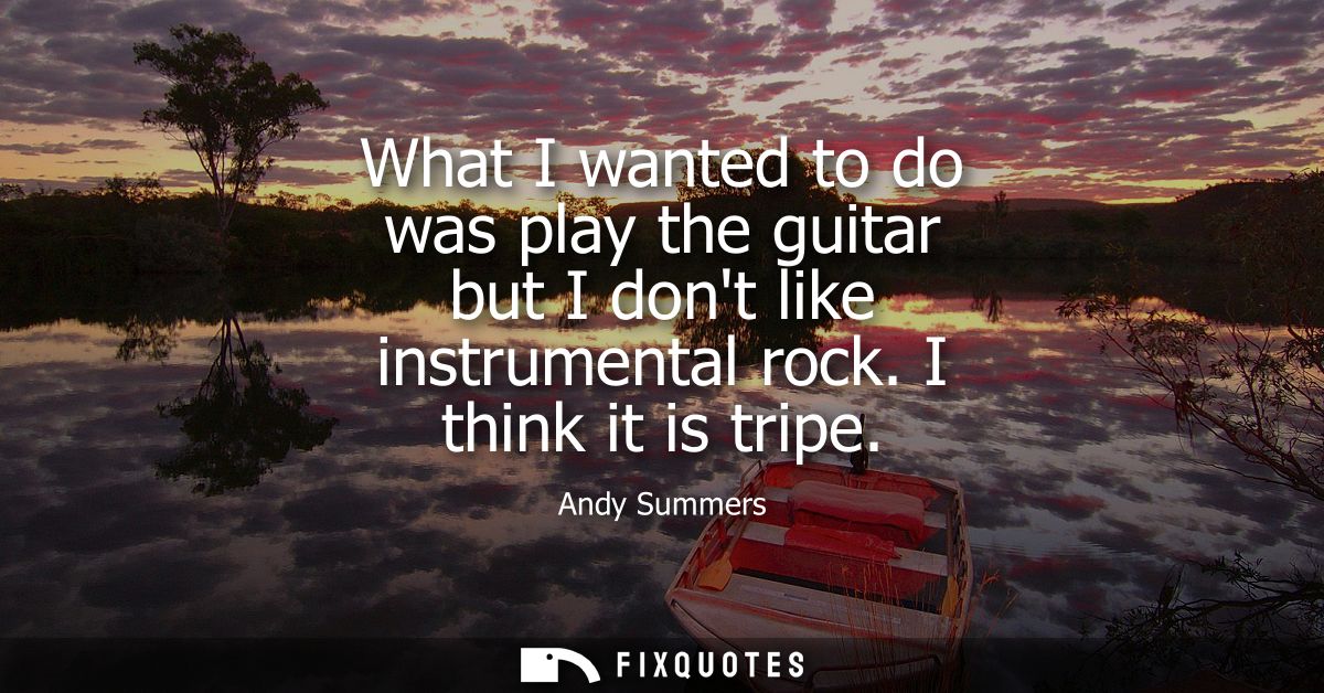 What I wanted to do was play the guitar but I dont like instrumental rock. I think it is tripe
