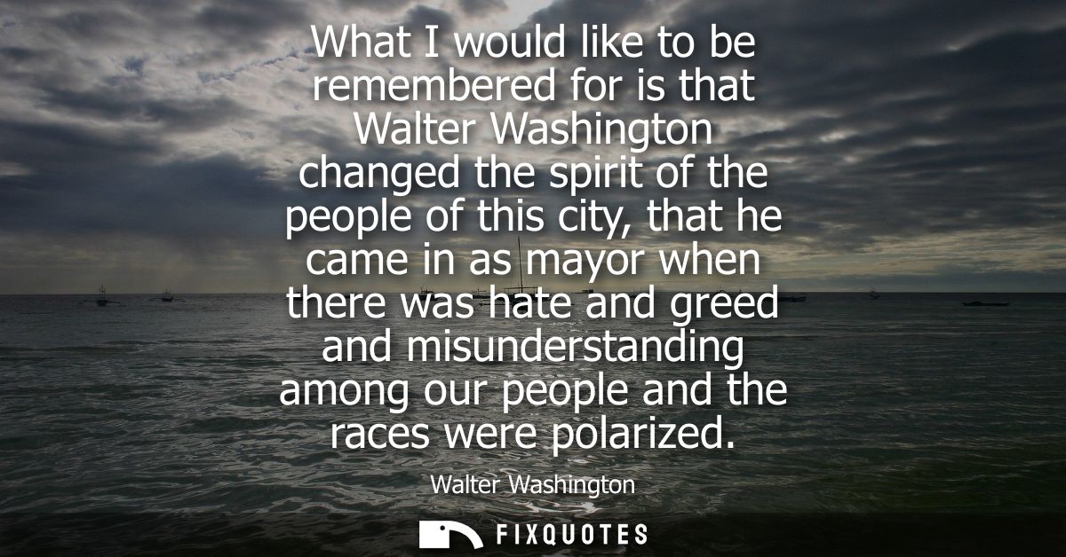 What I would like to be remembered for is that Walter Washington changed the spirit of the people of this city, that he 